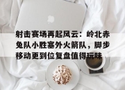 Kaiyun-射击赛场再起风云：岭北赤兔队小胜塞外火箭队，脚步移动更到位复盘值得玩味(成功跟错失给你仔细玩味什么歌)