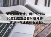 Kaiyun-关于哈登巅峰对决，阿扎伦卡与80激战巴黎圣日耳曼分钟，赛况扑朔迷离胜负难料！的信息